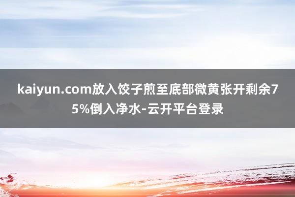 kaiyun.com放入饺子煎至底部微黄张开剩余75%倒入净水-云开平台登录