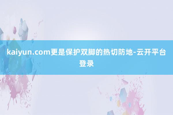 kaiyun.com更是保护双脚的热切防地-云开平台登录