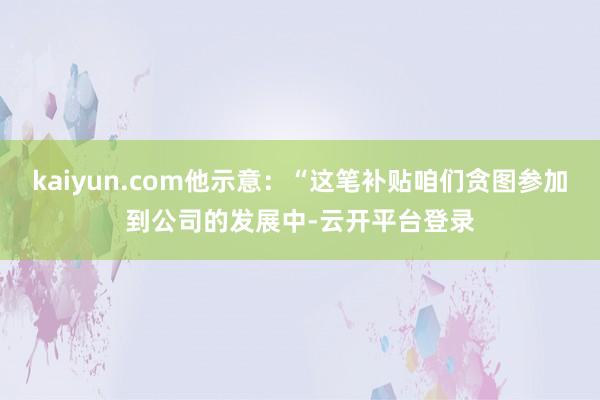 kaiyun.com他示意：“这笔补贴咱们贪图参加到公司的发展中-云开平台登录