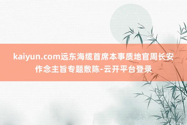 kaiyun.com远东海缆首席本事质地官周长安作念主旨专题敷陈-云开平台登录