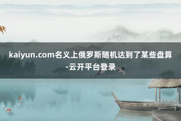 kaiyun.com名义上俄罗斯随机达到了某些盘算-云开平台登录