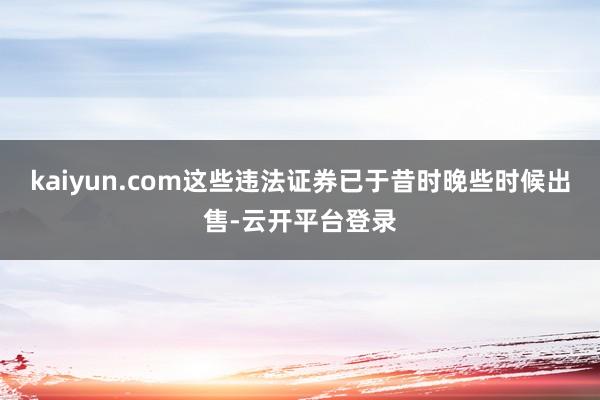 kaiyun.com这些违法证券已于昔时晚些时候出售-云开平台登录