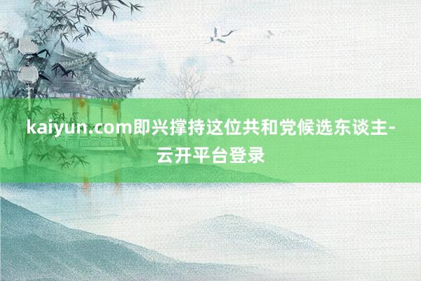 kaiyun.com即兴撑持这位共和党候选东谈主-云开平台登录