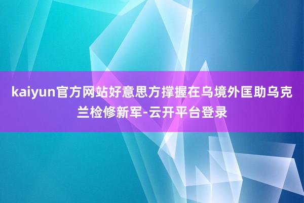 kaiyun官方网站好意思方撑握在乌境外匡助乌克兰检修新军-云开平台登录