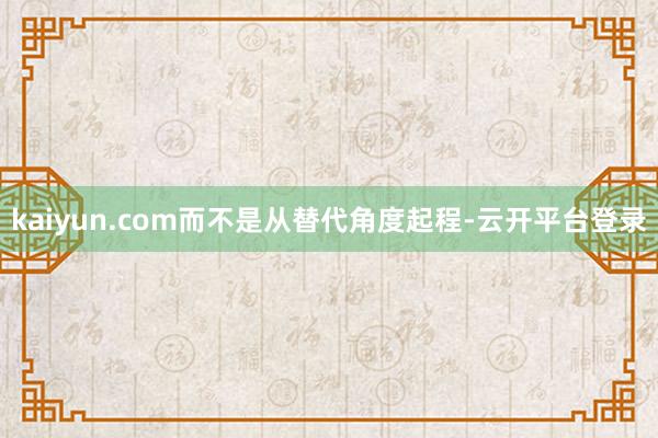 kaiyun.com而不是从替代角度起程-云开平台登录