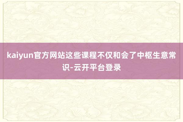 kaiyun官方网站这些课程不仅和会了中枢生意常识-云开平台登录