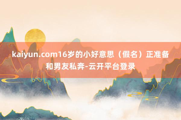 kaiyun.com16岁的小好意思（假名）正准备和男友私奔-云开平台登录