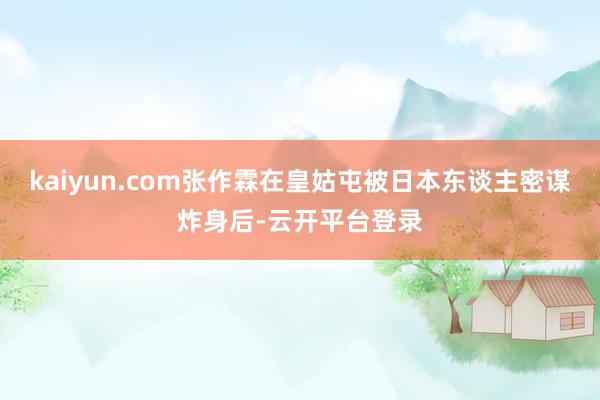 kaiyun.com张作霖在皇姑屯被日本东谈主密谋炸身后-云开平台登录