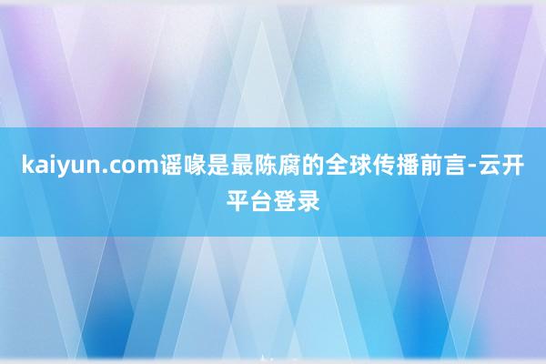 kaiyun.com谣喙是最陈腐的全球传播前言-云开平台登录