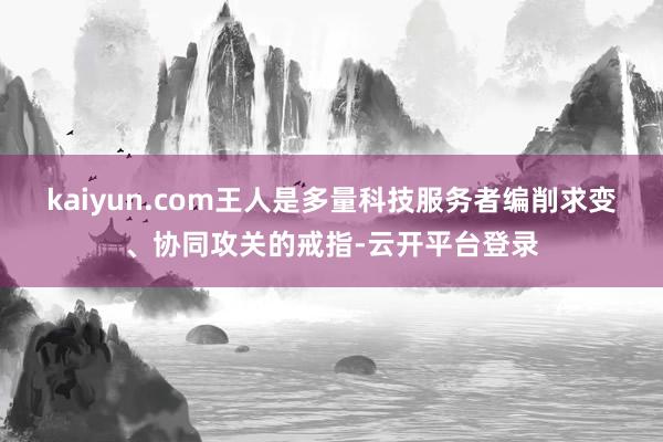 kaiyun.com王人是多量科技服务者编削求变、协同攻关的戒指-云开平台登录