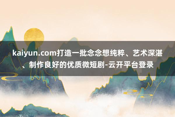 kaiyun.com打造一批念念想纯粹、艺术深湛、制作良好的优质微短剧-云开平台登录