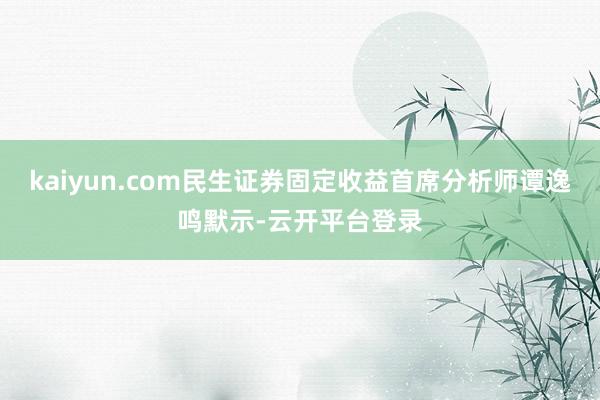 kaiyun.com民生证券固定收益首席分析师谭逸鸣默示-云开平台登录