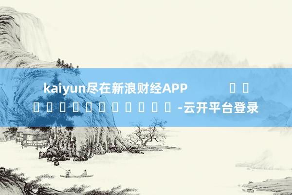 kaiyun尽在新浪财经APP            													-云开平台登录