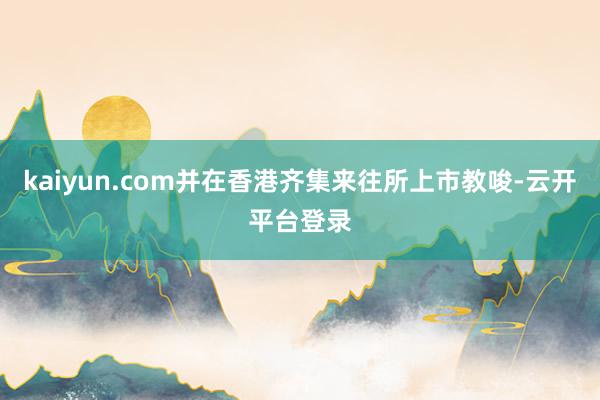 kaiyun.com并在香港齐集来往所上市教唆-云开平台登录