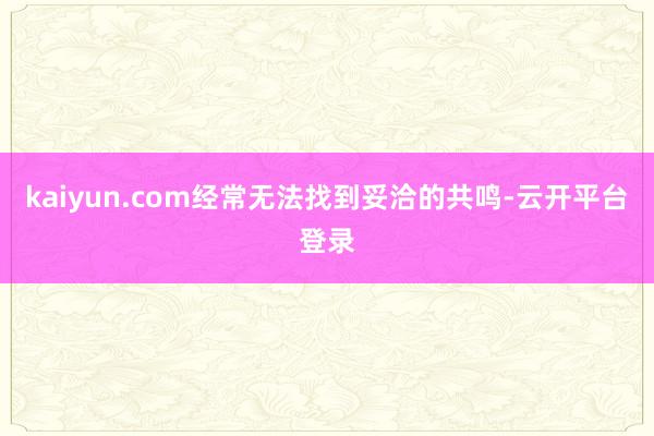 kaiyun.com经常无法找到妥洽的共鸣-云开平台登录