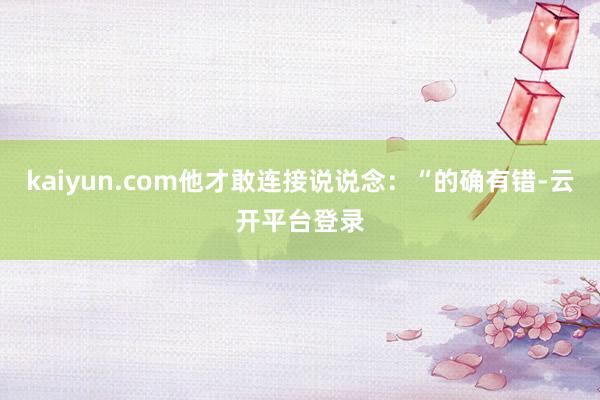 kaiyun.com他才敢连接说说念:“的确有错-云开平台登录