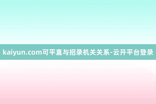 kaiyun.com可平直与招录机关关系-云开平台登录