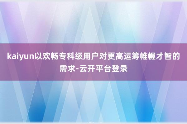 kaiyun以欢畅专科级用户对更高运筹帷幄才智的需求-云开平台登录