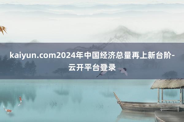 kaiyun.com2024年中国经济总量再上新台阶-云开平台登录