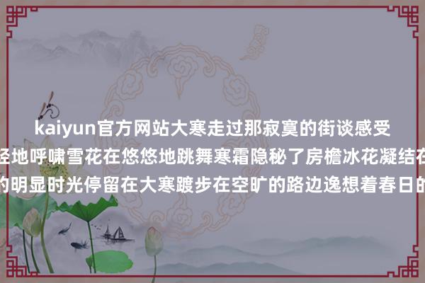 kaiyun官方网站大寒走过那寂寞的街谈感受着冬日的滋味寒风在轻轻地呼啸雪花在悠悠地跳舞寒霜隐秘了房檐冰花凝结在窗沿隆冬的气味如斯的明显时光停留在大寒踱步在空旷的路边逸想着春日的碰见飞雪在纷繁地飘旋暖阳在远远地召唤红梅怒放着娇颜青松照旧立崖边冬日的时事别样的静娴季节调遣在大寒红梅怒放着娇颜青松照旧立崖边冬日的时事别样的静娴季节调遣在大寒经营:付逸杰、杨子梦裁剪:徐小梦好意思编:陈敏制作:赵岑校对:李海慧-云开平台登录