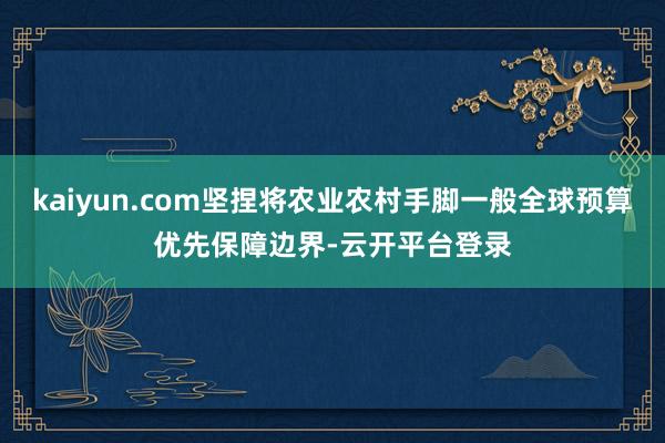 kaiyun.com坚捏将农业农村手脚一般全球预算优先保障边界-云开平台登录