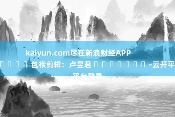 kaiyun.com尽在新浪财经APP 包袱剪辑:卢昱君 -云开平台登录