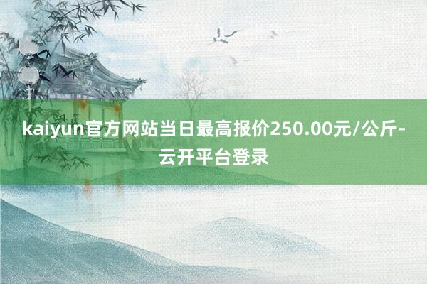 kaiyun官方网站当日最高报价250.00元/公斤-云开平台登录