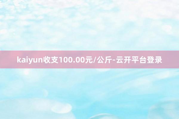 kaiyun收支100.00元/公斤-云开平台登录