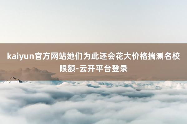 kaiyun官方网站她们为此还会花大价格揣测名校限额-云开平台登录