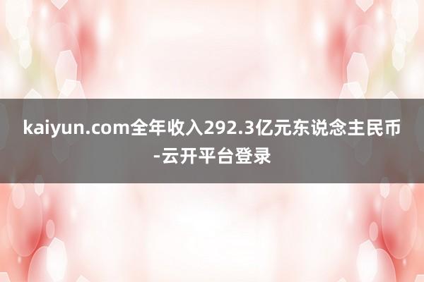 kaiyun.com全年收入292.3亿元东说念主民币-云开平台登录