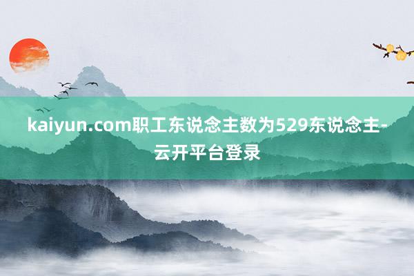kaiyun.com职工东说念主数为529东说念主-云开平台登录
