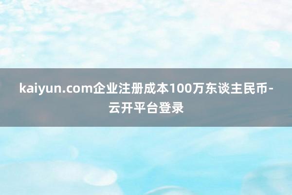 kaiyun.com企业注册成本100万东谈主民币-云开平台登录