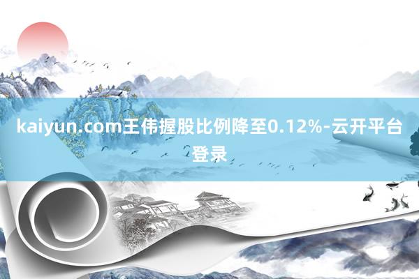 kaiyun.com王伟握股比例降至0.12%-云开平台登录