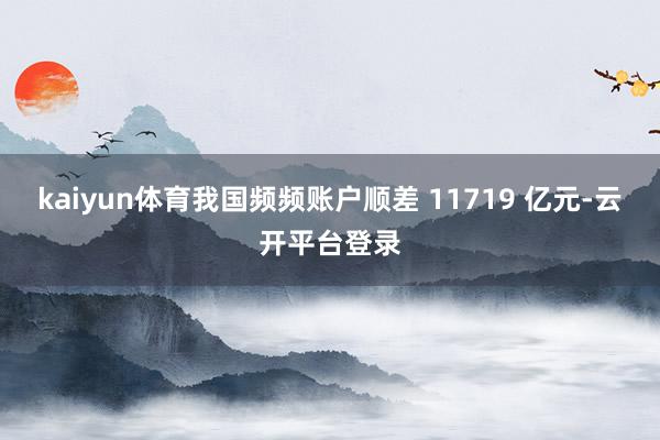kaiyun体育我国频频账户顺差 11719 亿元-云开平台登录