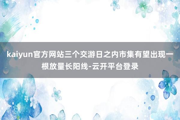 kaiyun官方网站三个交游日之内市集有望出现一根放量长阳线-云开平台登录
