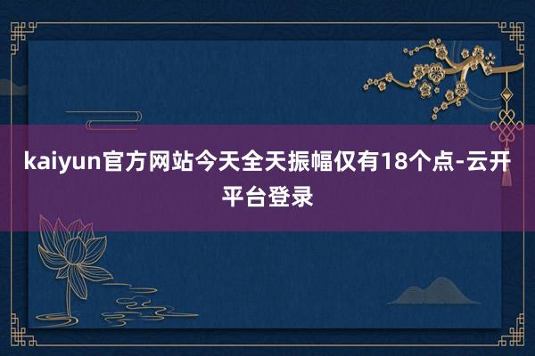kaiyun官方网站今天全天振幅仅有18个点-云开平台登录