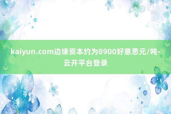 kaiyun.com边缘资本约为8900好意思元/吨-云开平台登录