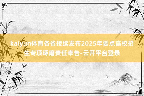 kaiyun体育各省接续发布2025年要点高校招生专项琢磨责任奉告-云开平台登录