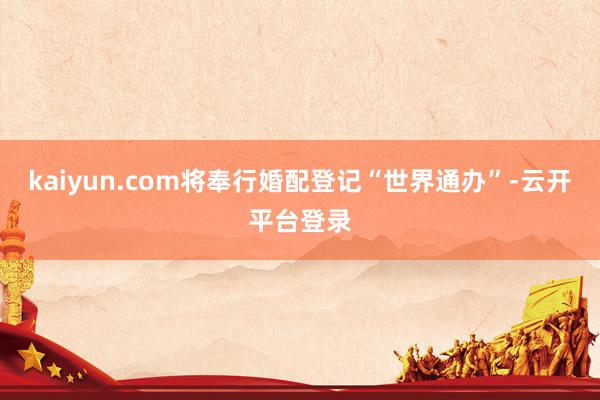 kaiyun.com将奉行婚配登记“世界通办”-云开平台登录