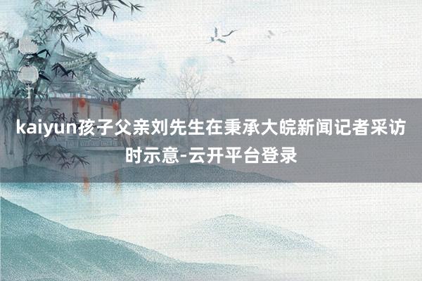 kaiyun孩子父亲刘先生在秉承大皖新闻记者采访时示意-云开平台登录