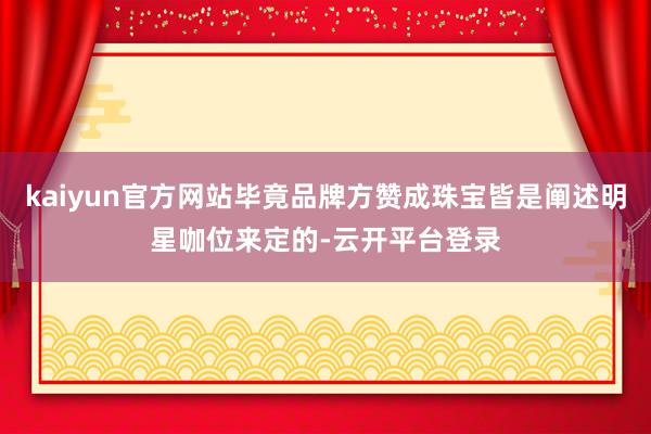 kaiyun官方网站毕竟品牌方赞成珠宝皆是阐述明星咖位来定的-云开平台登录