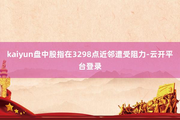kaiyun盘中股指在3298点近邻遭受阻力-云开平台登录