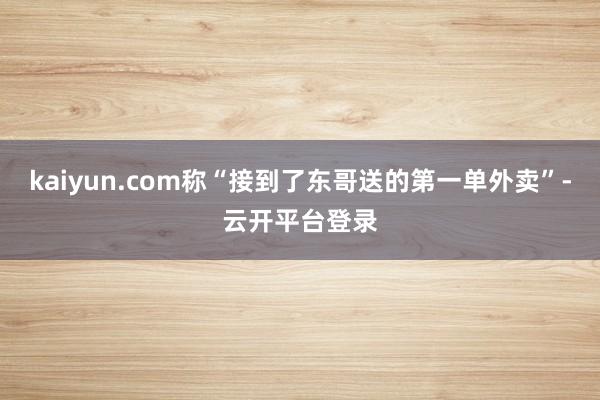 kaiyun.com称“接到了东哥送的第一单外卖”-云开平台登录