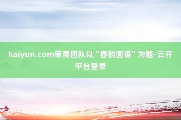 kaiyun.com策展团队以“春韵画语”为题-云开平台登录