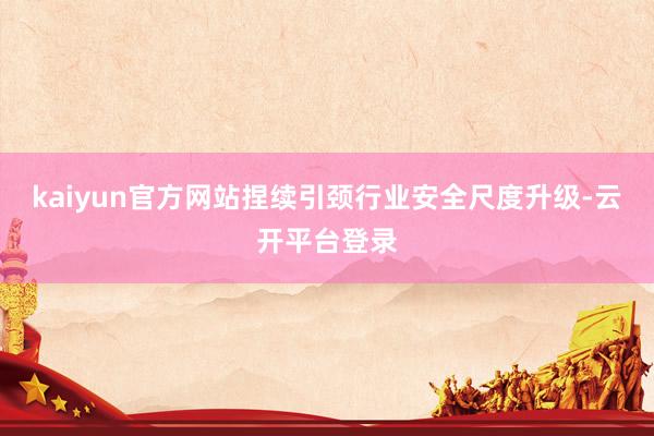 kaiyun官方网站捏续引颈行业安全尺度升级-云开平台登录