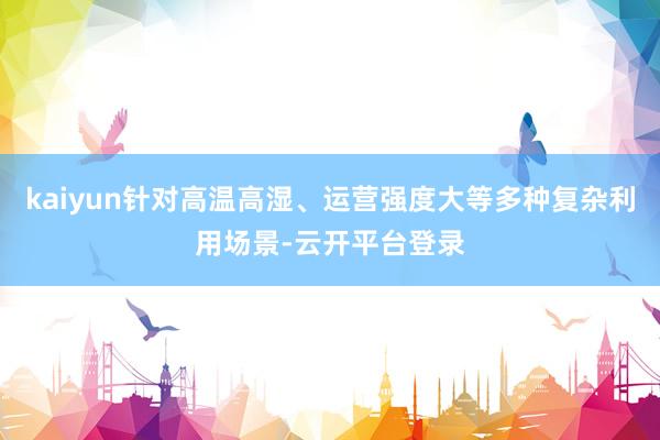 kaiyun针对高温高湿、运营强度大等多种复杂利用场景-云开平台登录