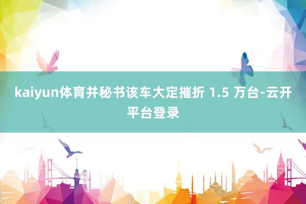 kaiyun体育并秘书该车大定摧折 1.5 万台-云开平台登录