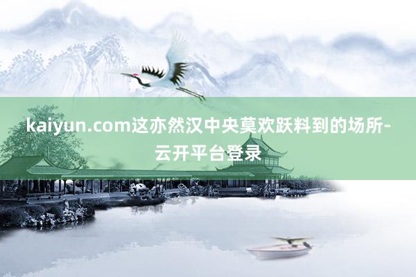 kaiyun.com这亦然汉中央莫欢跃料到的场所-云开平台登录