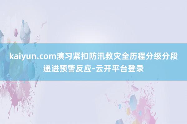 kaiyun.com演习紧扣防汛救灾全历程分级分段递进预警反应-云开平台登录