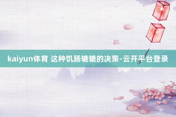 kaiyun体育 这种饥肠辘辘的决策-云开平台登录